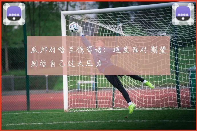 瓜帅对哈兰德寄语：适度面对期望别给自己过大压力