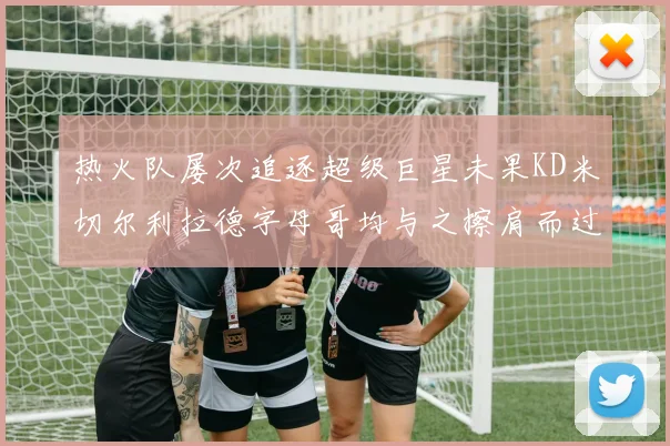 热火队屡次追逐超级巨星未果KD米切尔利拉德字母哥均与之擦肩而过