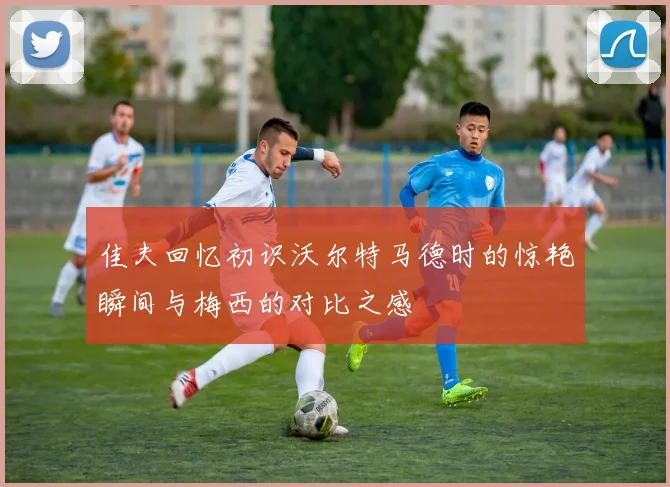 佳夫回忆初识沃尔特马德时的惊艳瞬间与梅西的对比之感