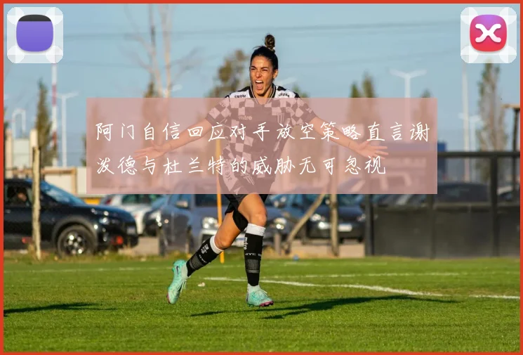 阿门自信回应对手放空策略直言谢泼德与杜兰特的威胁无可忽视