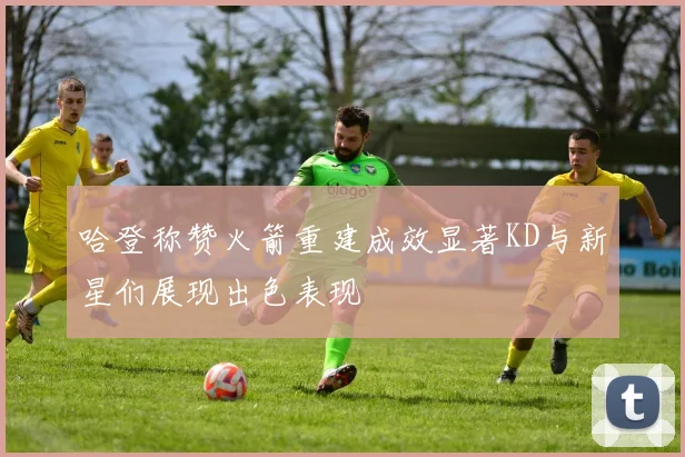 哈登称赞火箭重建成效显著KD与新星们展现出色表现