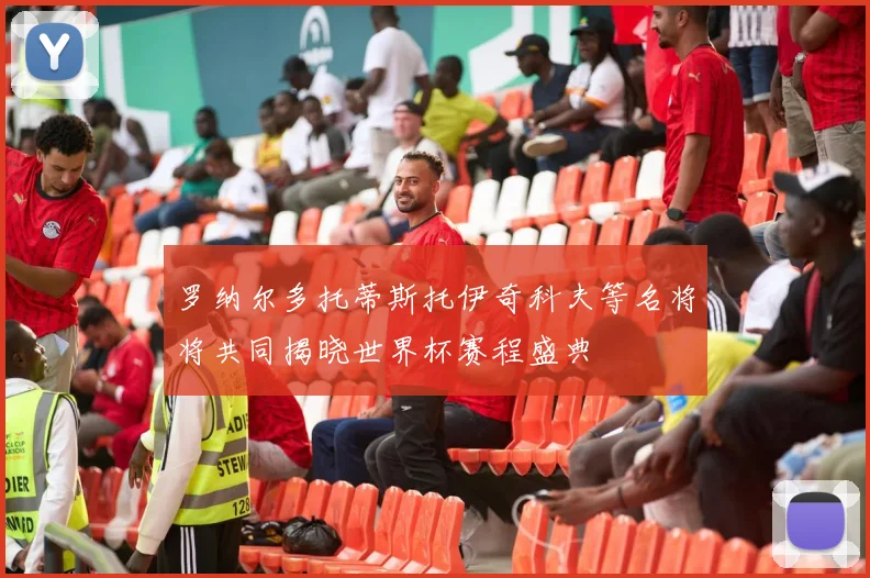 罗纳尔多托蒂斯托伊奇科夫等名将将共同揭晓世界杯赛程盛典
