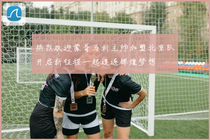 热烈欢迎蒙哥马利主帅加盟北京队开启新征程一起追逐辉煌梦想