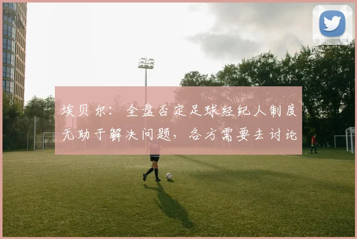 埃贝尔：全盘否定足球经纪人制度无助于解决问题，各方需要去讨论