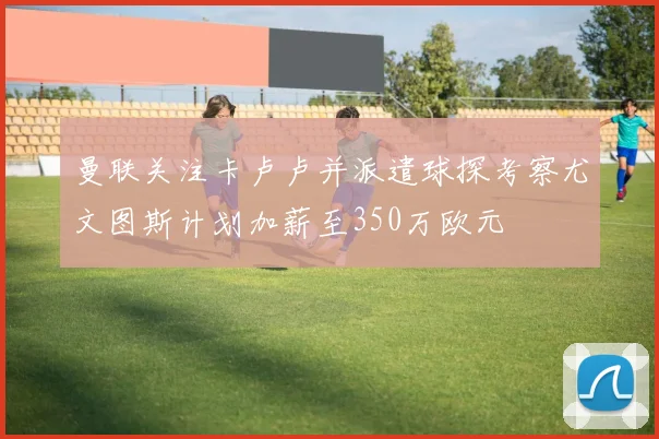 曼联关注卡卢卢并派遣球探考察尤文图斯计划加薪至350万欧元