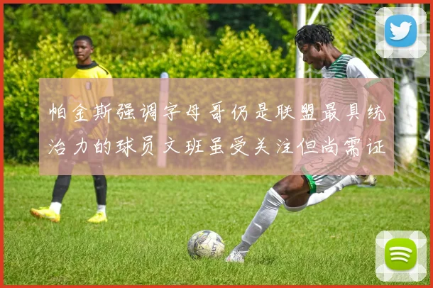 帕金斯强调字母哥仍是联盟最具统治力的球员文班虽受关注但尚需证明自己