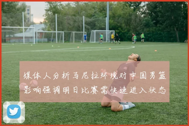 媒体人分析马尼拉环境对中国男篮影响强调明日比赛需快速进入状态