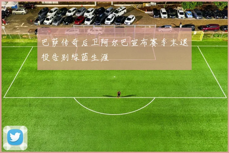巴萨传奇后卫阿尔巴宣布赛季末退役告别绿茵生涯