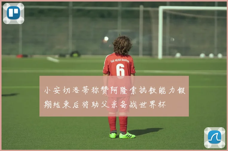 小安切洛蒂称赞阿隆索执教能力假期结束后将助父亲备战世界杯