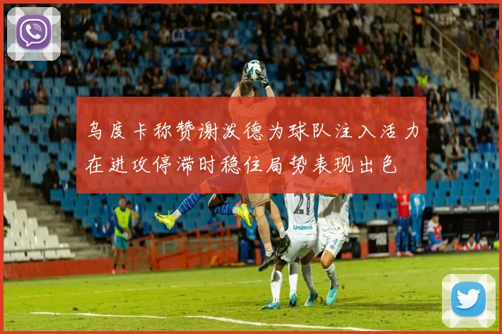 乌度卡称赞谢泼德为球队注入活力在进攻停滞时稳住局势表现出色