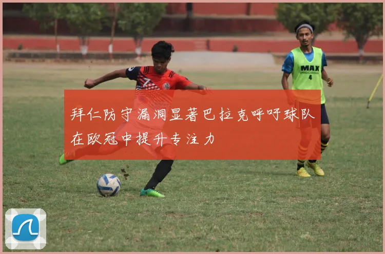 拜仁防守漏洞显著巴拉克呼吁球队在欧冠中提升专注力