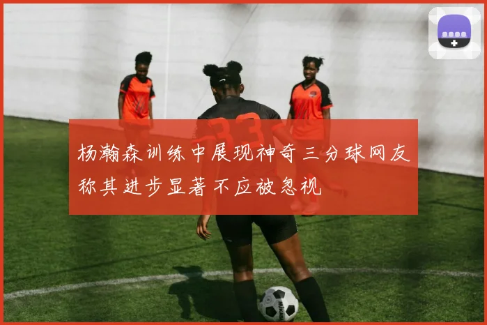 杨瀚森训练中展现神奇三分球网友称其进步显著不应被忽视