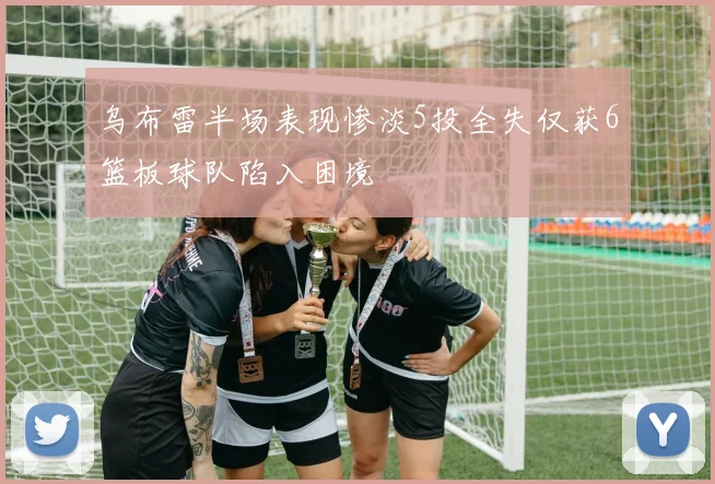 乌布雷半场表现惨淡5投全失仅获6篮板球队陷入困境