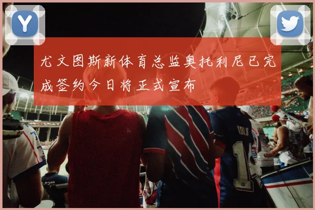 尤文图斯新体育总监奥托利尼已完成签约今日将正式宣布