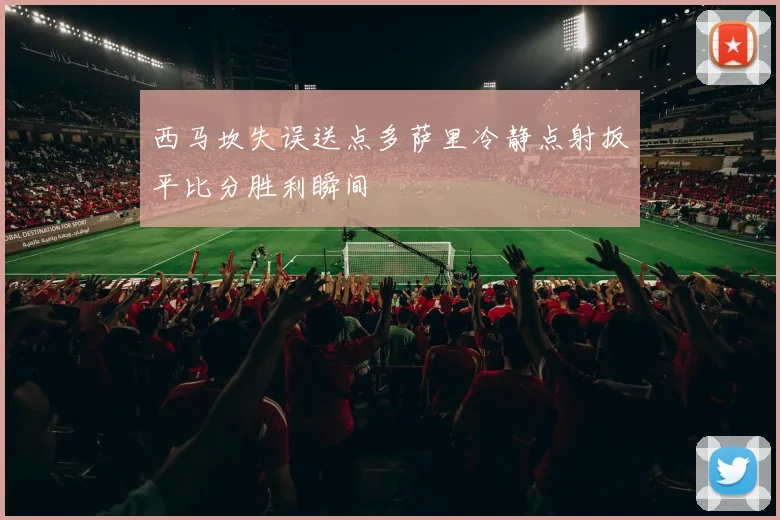 西马坎失误送点多萨里冷静点射扳平比分胜利瞬间