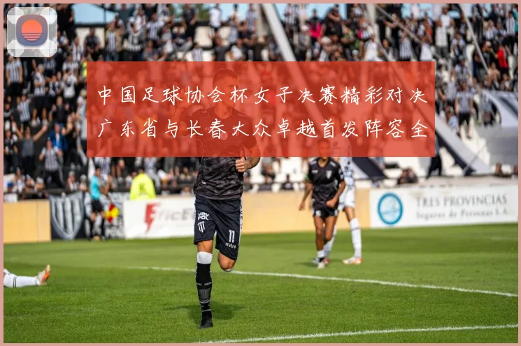 中国足球协会杯女子决赛精彩对决广东省与长春大众卓越首发阵容全面解析