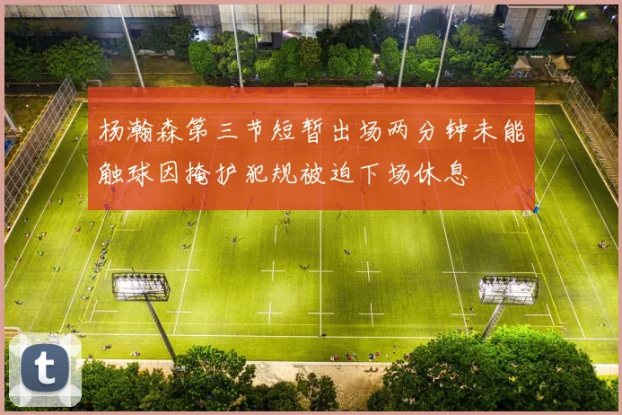 杨瀚森第三节短暂出场两分钟未能触球因掩护犯规被迫下场休息