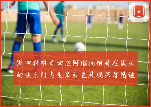 斯坦科维奇回忆阿瑙托维奇在国米的快乐时光重聚红星展现深厚情谊