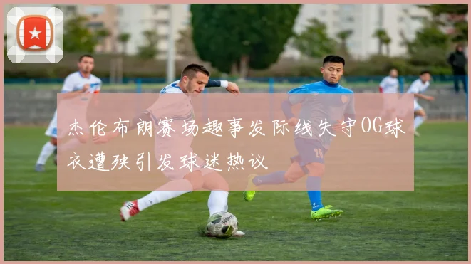 杰伦布朗赛场趣事发际线失守OG球衣遭殃引发球迷热议