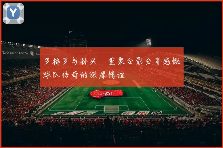 罗梅罗与孙兴慜重聚合影分享感慨球队传奇的深厚情谊