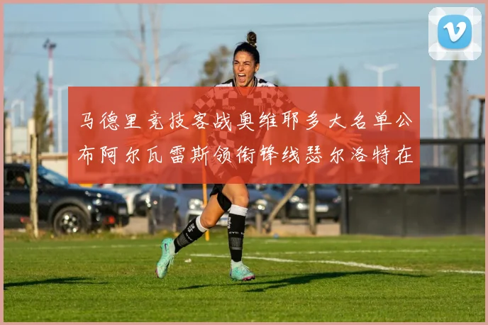 马德里竞技客战奥维耶多大名单公布阿尔瓦雷斯领衔锋线瑟尔洛特在列