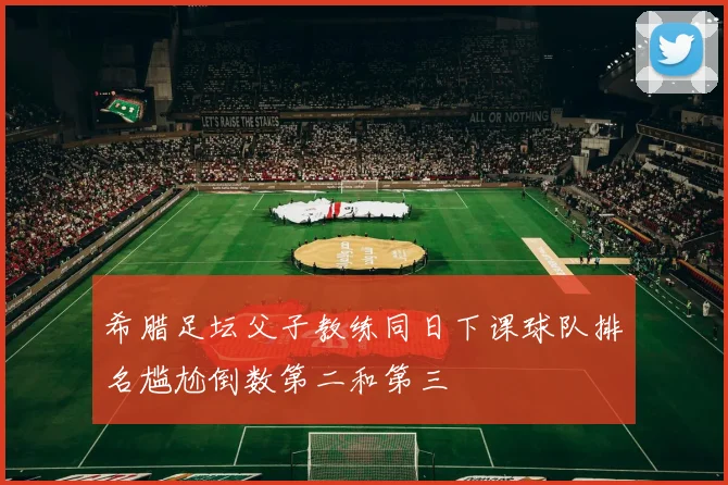 希腊足坛父子教练同日下课球队排名尴尬倒数第二和第三
