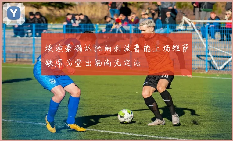 埃迪豪确认托纳利波普能上场维萨缺席戈登出场尚无定论
