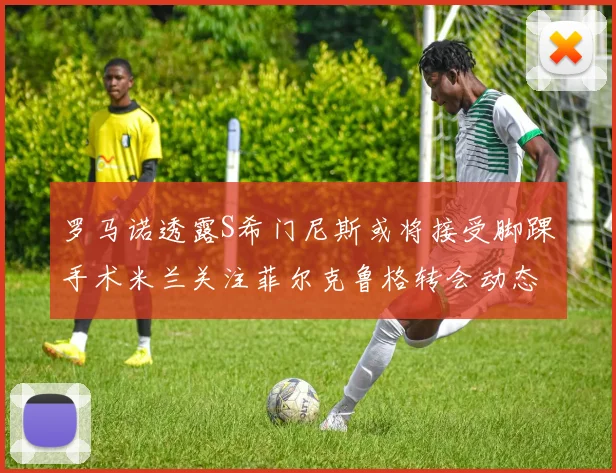 罗马诺透露S希门尼斯或将接受脚踝手术米兰关注菲尔克鲁格转会动态