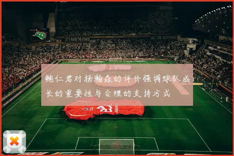 鲍仁君对杨瀚森的评价强调球队成长的重要性与合理的支持方式