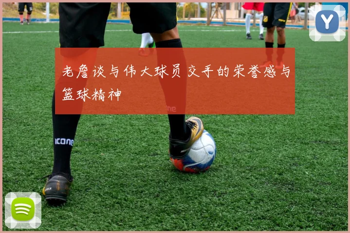 老詹谈与伟大球员交手的荣誉感与篮球精神