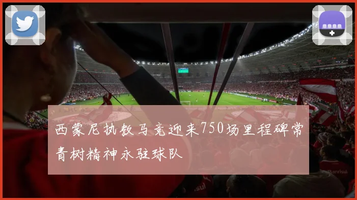 西蒙尼执教马竞迎来750场里程碑常青树精神永驻球队