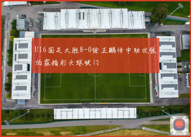 U16国足大胜8-0徐正鹏传中助攻张伯霖精彩头球破门