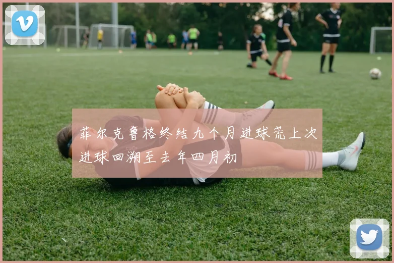 菲尔克鲁格终结九个月进球荒上次进球回溯至去年四月初